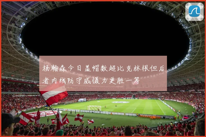 杨瀚森今日盖帽数超比克林根但后者内线防守威慑力更胜一筹