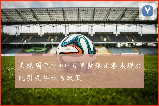 美媒调侃Shams与里萨谢比赛表现对比引发热议与欢笑