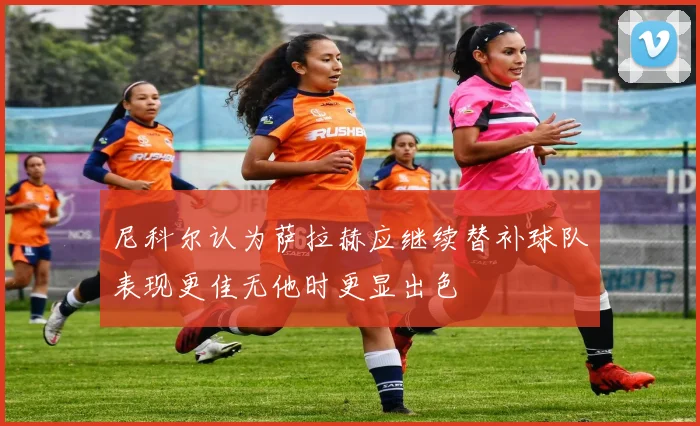 尼科尔认为萨拉赫应继续替补球队表现更佳无他时更显出色