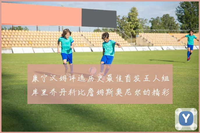 康宁汉姆评选历史最佳首发五人组库里乔丹科比詹姆斯奥尼尔的精彩分析