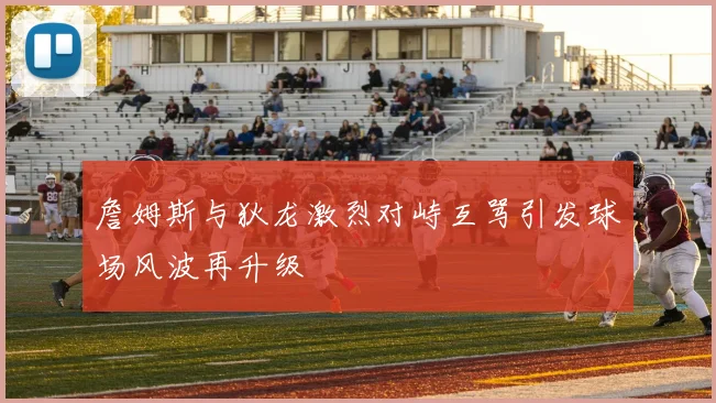 詹姆斯与狄龙激烈对峙互骂引发球场风波再升级