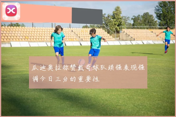 瓜迪奥拉称赞戴奇球队顽强表现强调今日三分的重要性