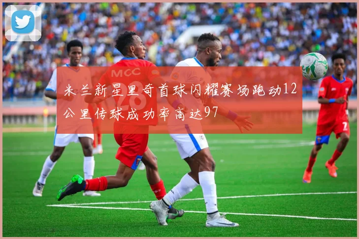 米兰新星里奇首球闪耀赛场跑动12公里传球成功率高达97