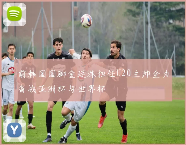 前韩国国脚金廷洙担任U20主帅全力备战亚洲杯与世界杯