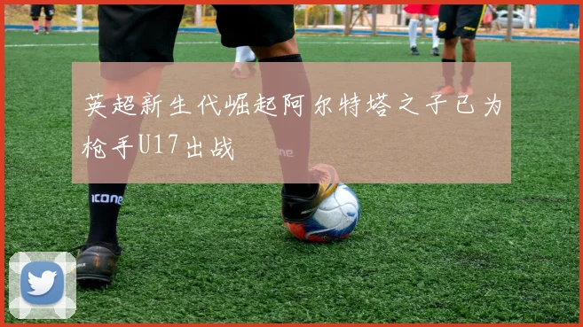 英超新生代崛起阿尔特塔之子已为枪手U17出战