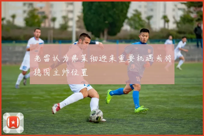 老雷认为弗莱彻迎来重要机遇或将稳固主帅位置