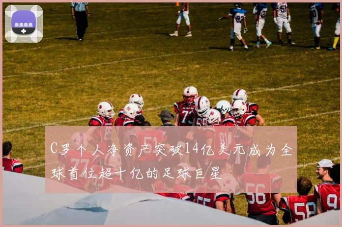 C罗个人净资产突破14亿美元成为全球首位超十亿的足球巨星