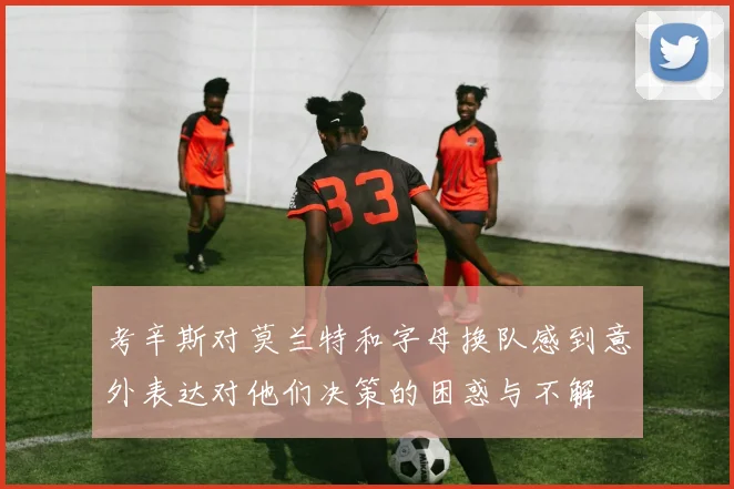 考辛斯对莫兰特和字母换队感到意外表达对他们决策的困惑与不解