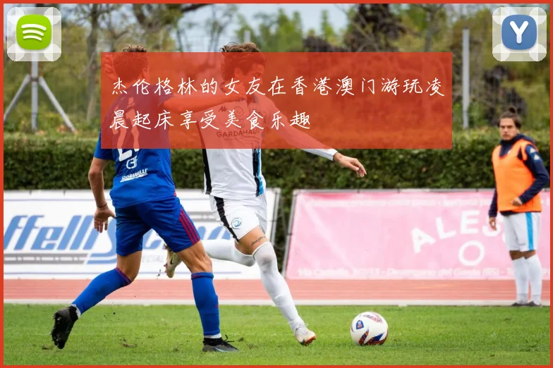 杰伦格林的女友在香港澳门游玩凌晨起床享受美食乐趣