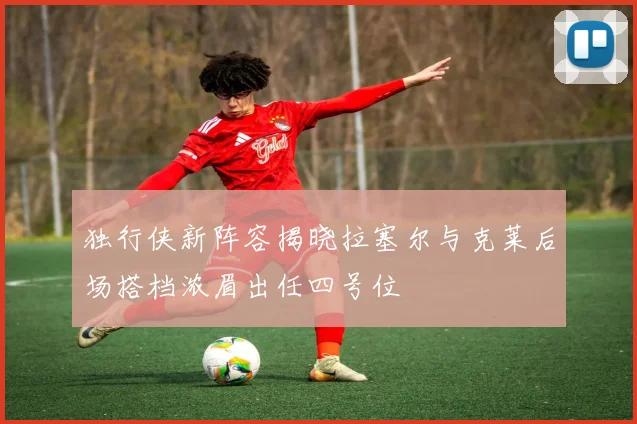 独行侠新阵容揭晓拉塞尔与克莱后场搭档浓眉出任四号位
