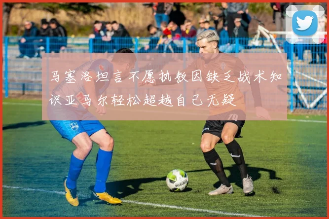 马塞洛坦言不愿执教因缺乏战术知识亚马尔轻松超越自己无疑