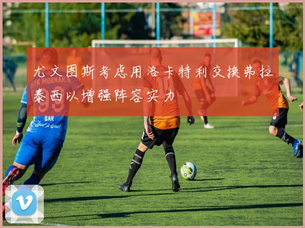 尤文图斯考虑用洛卡特利交换弗拉泰西以增强阵容实力