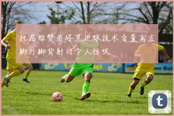 托尼称赞劳塔罗进球技术含量高左脚外脚背射门令人惊叹