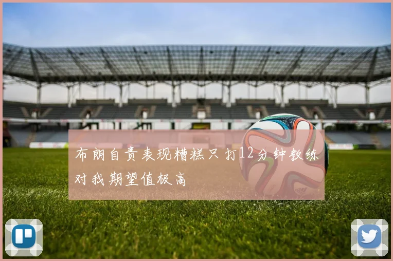 布朗自责表现糟糕只打12分钟教练对我期望值极高