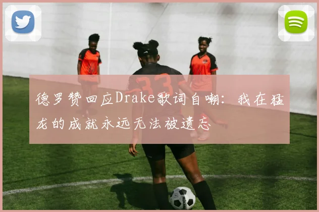 德罗赞回应Drake歌词自嘲：我在猛龙的成就永远无法被遗忘