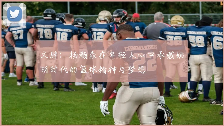 文胖：杨瀚森在年轻人心中承载姚明时代的篮球精神与梦想