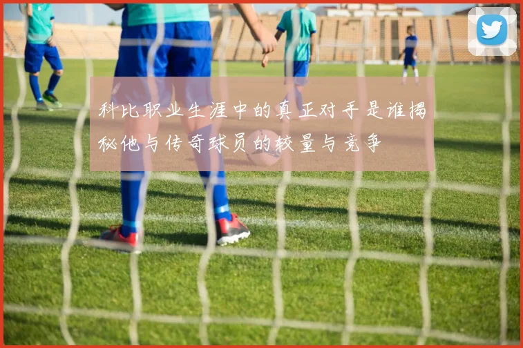 科比职业生涯中的真正对手是谁揭秘他与传奇球员的较量与竞争