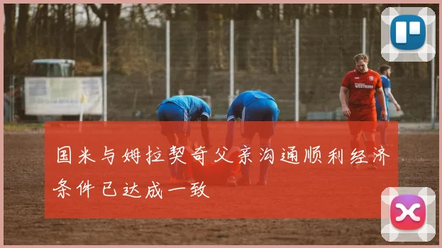 国米与姆拉契奇父亲沟通顺利经济条件已达成一致