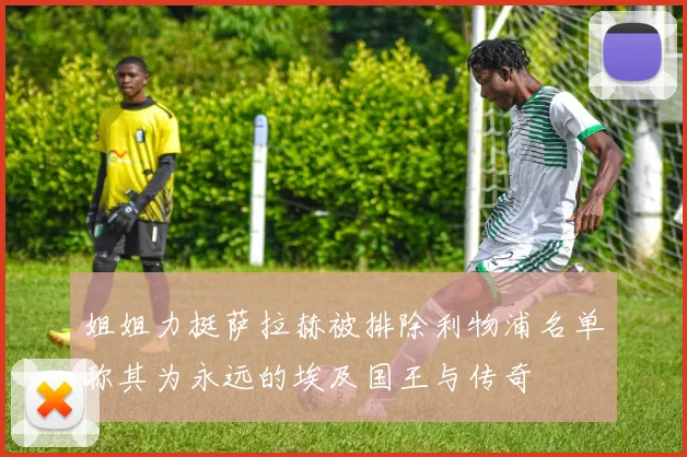姐姐力挺萨拉赫被排除利物浦名单称其为永远的埃及国王与传奇