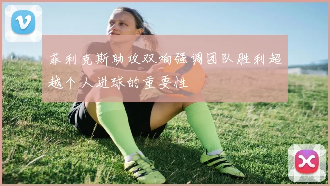 菲利克斯助攻双响强调团队胜利超越个人进球的重要性