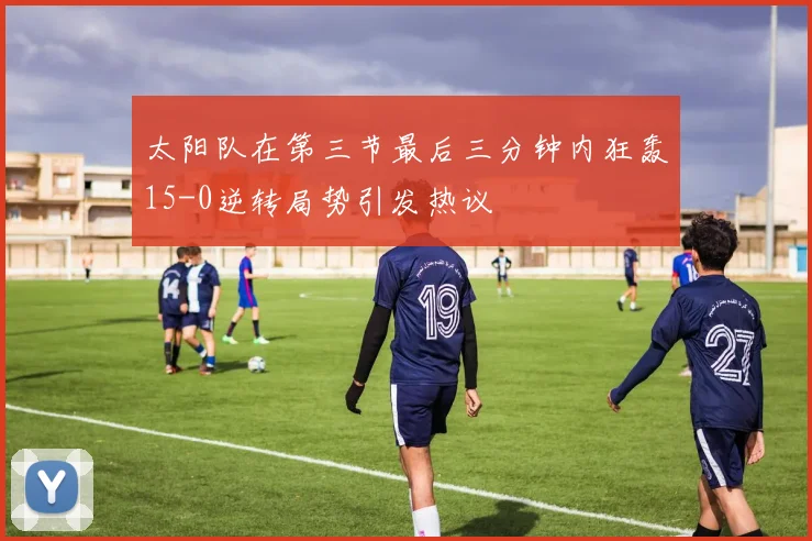太阳队在第三节最后三分钟内狂轰15-0逆转局势引发热议