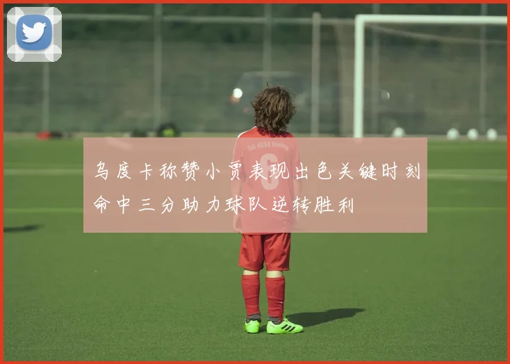 乌度卡称赞小贾表现出色关键时刻命中三分助力球队逆转胜利