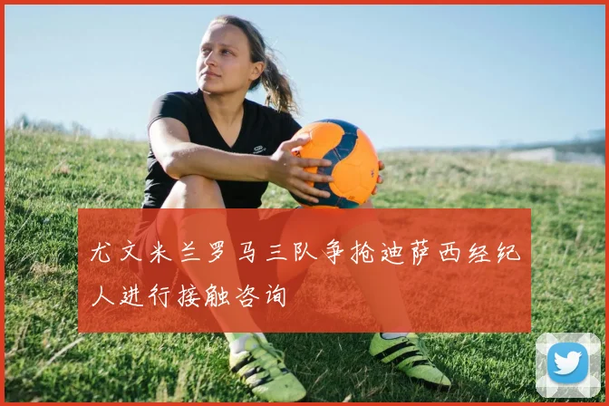 尤文米兰罗马三队争抢迪萨西经纪人进行接触咨询
