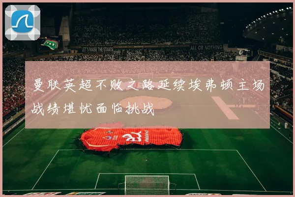 曼联英超不败之路延续埃弗顿主场战绩堪忧面临挑战