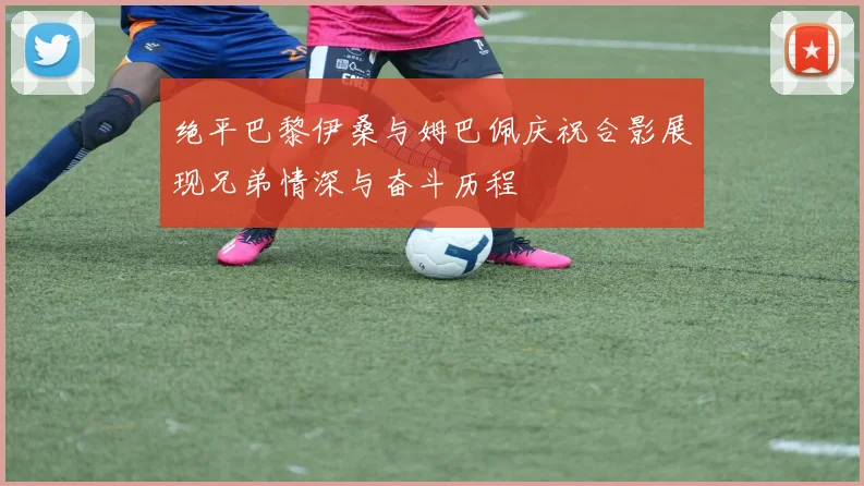 绝平巴黎伊桑与姆巴佩庆祝合影展现兄弟情深与奋斗历程