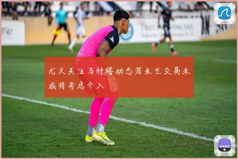 尤文关注马特塔动态若米兰交易未成将考虑介入