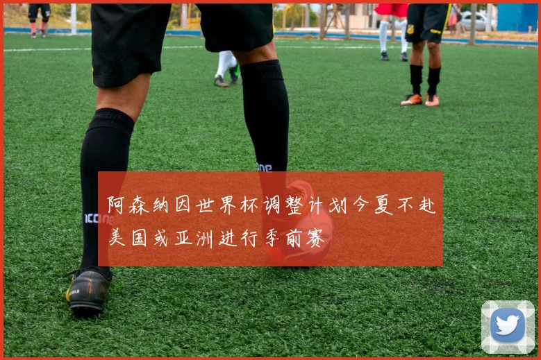 阿森纳因世界杯调整计划今夏不赴美国或亚洲进行季前赛