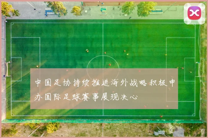 中国足协持续推进海外战略积极申办国际足球赛事展现决心